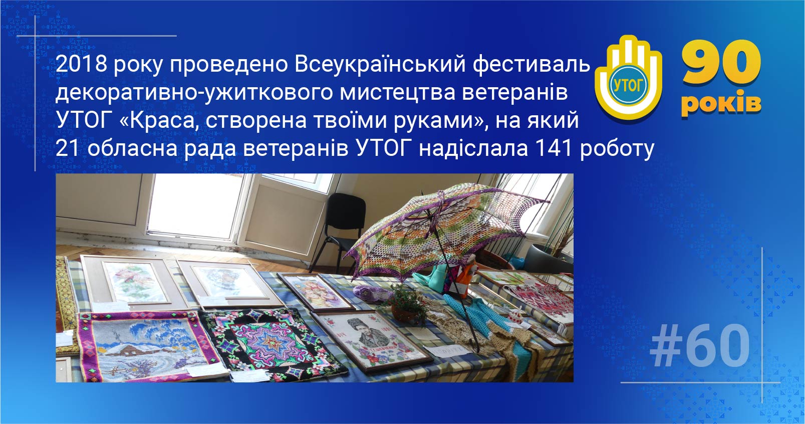60. 2018 року проведено Всеукраїнський фестиваль декоративно-ужиткового мистецтва ветеранів УТОГ «Краса, створена твоїми руками», на який 21 обласна рада ветеранів УТОГ надіслала 141 роботу