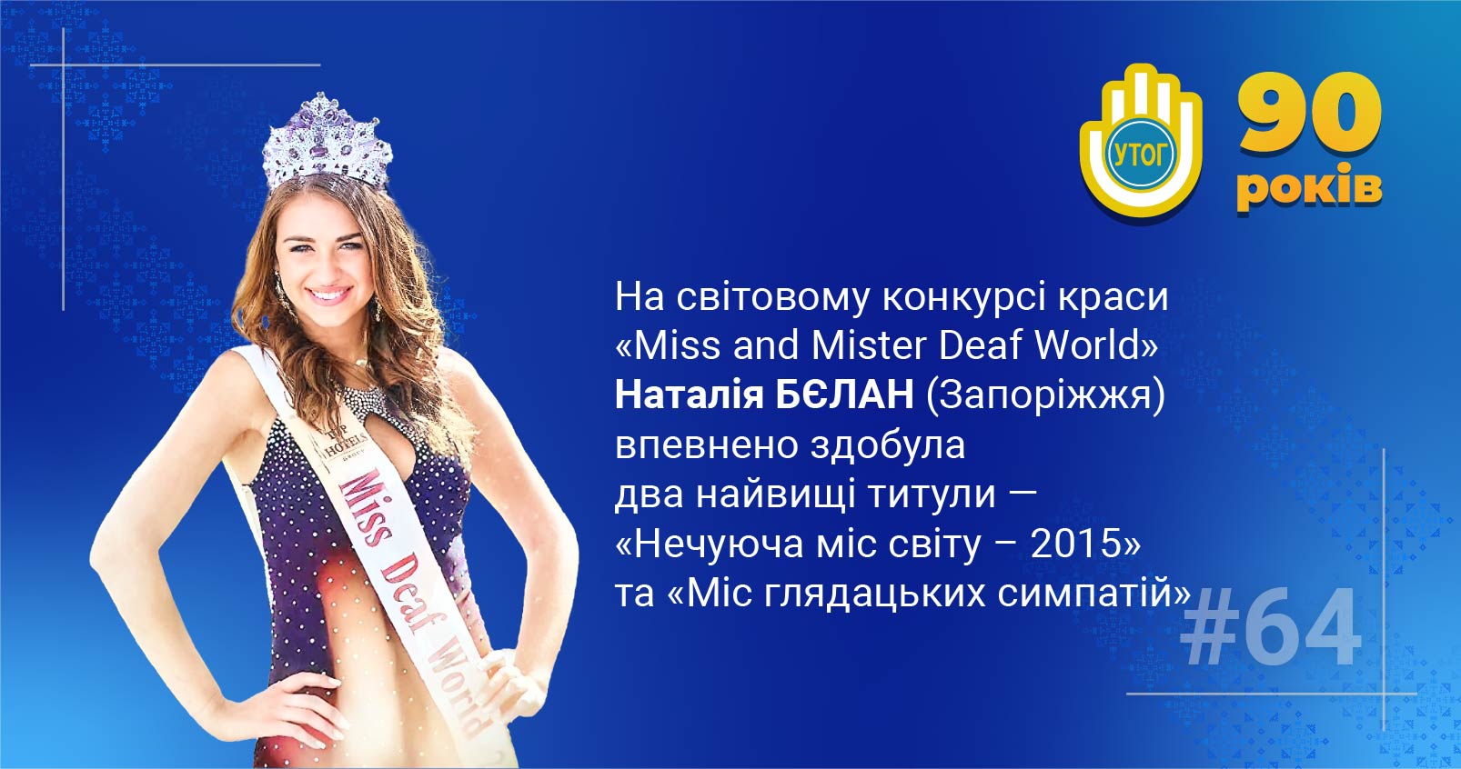 64. На світовому конкурсі краси «Miss and Mister Deaf World» Наталія Бєлан впевнено здобула два найвищі титули — «Нечуюча міс світу - 2015» та «Міс глядацьких симпатій»