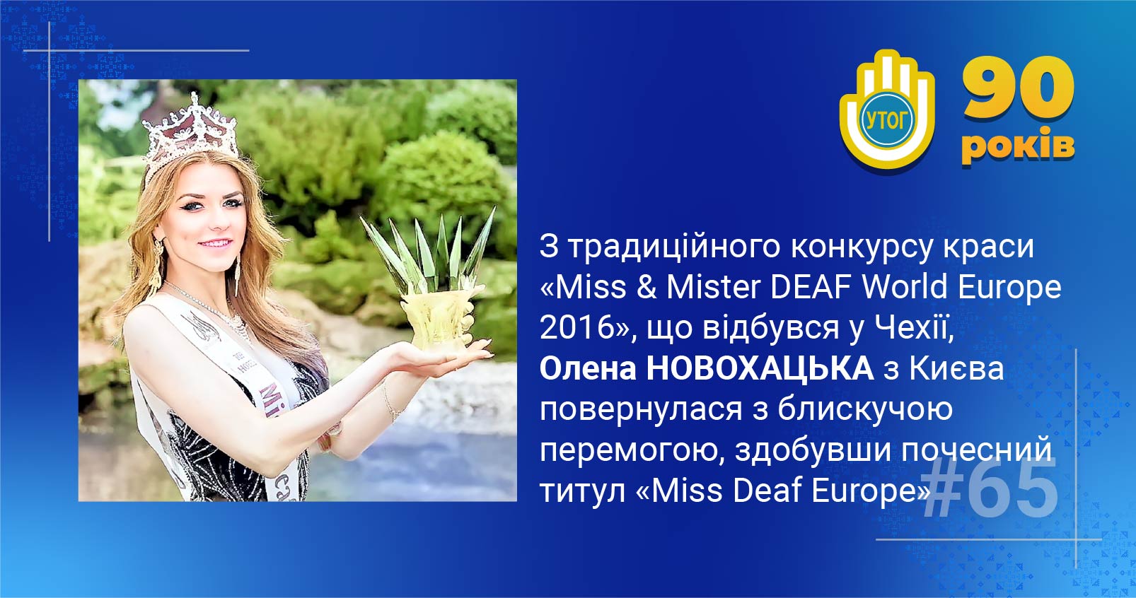 65. З традиційного конкурсу краси «Miss & Mister DEAF World Europe 2016», що відбувся у Чехії, Олена Новохацька повернулася з блискучою перемогою, здобувши почесний титул «Miss Deaf Europe»