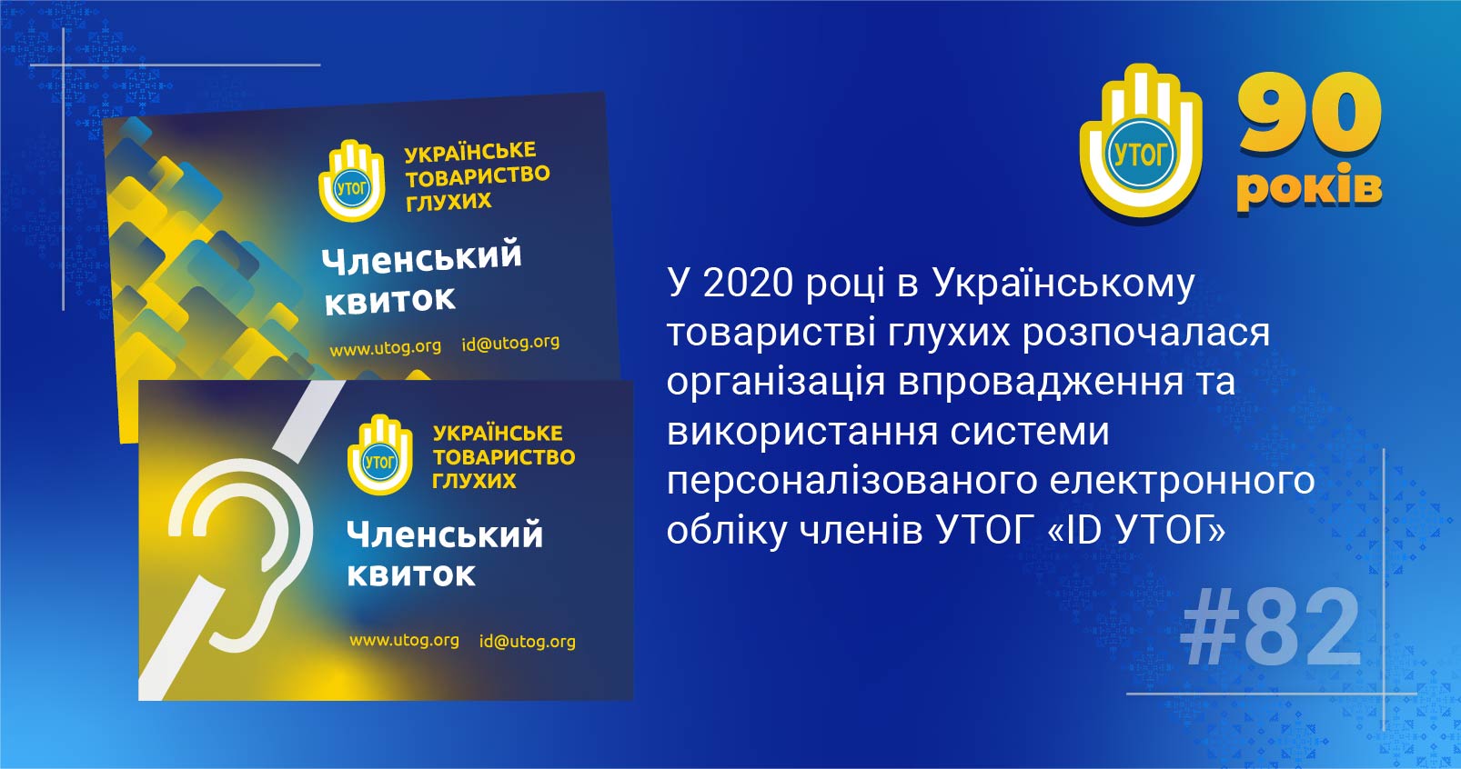 82. У 2020 році в Українському товаристві глухих розпочалася організація впровадження та використання системи персоналізованого електронного обліку членів УТОГ «ID УТОГ»