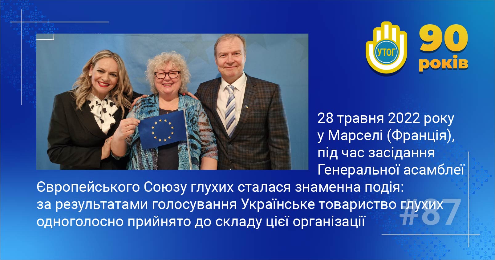87. 28 травня 2022  року у Марселі (Франція), під час засідання Генеральної асамблеї Європейського Союзу глухих сталася знаменна подія: за результатами голосування Українське товариство глухих одноголосно  прийнято до складу цієї організації