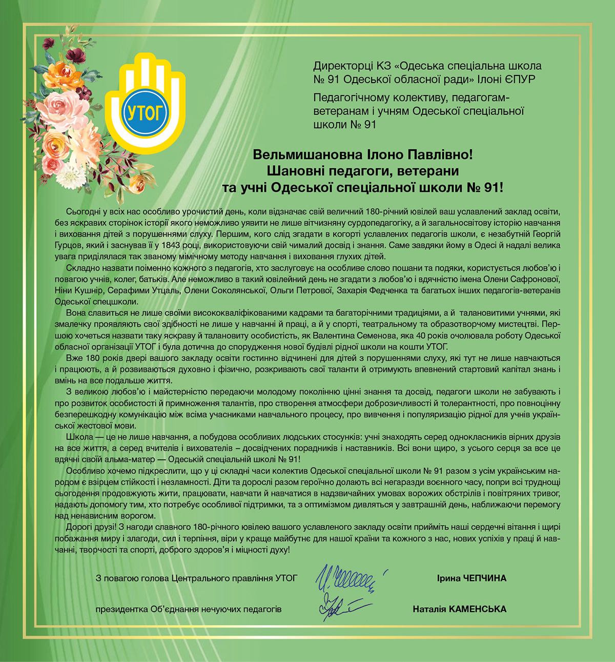 Сьогодні у всіх нас особливо урочистий день, коли відзначає свій величний 180-річний ювілей ваш уславлений заклад освіти, без яскравих сторінок історії якого неможливо уявити не лише вітчизняну сурдопедагогіку, а й загальносвітову історію навчання і виховання дітей з порушеннями слуху. Першим, кого слід згадати в когорті уславлених педагогів школи, є незабутній Георгій Гурцов, який і заснував її у 1843 році, використовуючи свій чималий досвід і знання. Саме завдяки йому в Одесі й надалі велика увага приділялася так званому мімічному методу навчання і виховання глухих дітей.
Складно назвати поіменно кожного з педагогів, хто заслуговує на особливе слово пошани та подяки, користується любов’ю і повагою учнів, колег, батьків. Але неможливо в такий ювілейний день не згадати з любов’ю і вдячністю імена Олени Сафронової, Ніни Кушнір, Серафими Утцаль, Олени Соколянської, Ольги Петрової, Захарія Федченка та багатьох інших педагогів-ветеранів Одеської спецшколи.
Вона славиться не лише своїми висококваліфікованими кадрами та багаторічними традиціями, а й  талановитими учнями, які змалечку проявляють свої здібності не лише у навчанні й праці, а й у спорті, театральному та образотворчому мистецтві. Першою хочеться назвати таку яскраву й талановиту особистість, як Валентина Семенова, яка 40 років очолювала роботу Одеської обласної організації УТОГ і була дотична до спорудження нової будівлі рідної школи на кошти УТОГ.
Вже 180 років двері вашого закладу освіти гостинно відчинені для дітей з порушеннями слуху, які тут не лише навчаються і працюють, а й розвиваються духовно і фізично, розкривають свої таланти й отримують впевнений стартовий капітал знань і вмінь на все подальше життя.
З великою любов’ю і майстерністю передаючи молодому поколінню цінні знання та досвід, педагоги школи не забувають і про розвиток особистості й примноження талантів, про створення атмосфери доброзичливості й толерантності, про повноцінну безперешкодну комунікацію між всіма учасниками навчального процесу, про вивчення і популяризацію рідної для учнів української жестової мови.
Школа — це не лише навчання, а побудова особливих людських стосунків: учні знаходять серед однокласників вірних друзів на все життя, а серед вчителів і вихователів – досвідчених порадників і наставників. Всі вони щиро, з усього серця за все це вдячні своїй альма-матер — Одеській спеціальній школі № 91!
Особливо хочемо підкреслити, що у ці складні часи колектив Одеської спеціальної школи № 91 разом з усім українським народом є взірцем стійкості і незламності. Діти та дорослі разом героїчно долають всі негаразди воєнного часу, попри всі труднощі сьогодення продовжують жити, працювати, навчати й навчатися в надзвичайних умовах ворожих обстрілів і повітряних тривог, надають допомогу тим, хто потребує особливої підтримки, та з оптимізмом дивляться у завтрашній день, наближаючи перемогу над ненависним ворогом. 
Дорогі друзі! З нагоди славного 180-річного ювілею вашого уславленого закладу освіти прийміть наші сердечні вітання і щирі побажання миру і злагоди, сил і терпіння, віри у краще майбутнє для нашої країни та кожного з нас, нових успіхів у праці й навчанні, творчості та спорті, доброго здоров’я і міцності духу!
