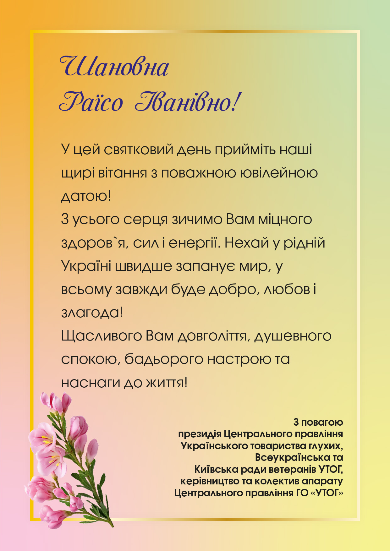 У цей святковий день прийміть наші щирі вітання з поважною ювілейною датою! 
З усього серця зичимо Вам міцного здоров`я, сил і енергії. Нехай у рідній Україні швидше запанує мир, у всьому завжди буде добро, любов і злагода! 
Щасливого Вам довголіття, душевного спокою, бадьорого настрою та наснаги до життя!
З повагою президія Центрального правління Українського товариства глухих, Всеукраїнська та Київська ради ветеранів УТОГ, керівництво та колектив апарату Центрального правління ГО «УТОГ»